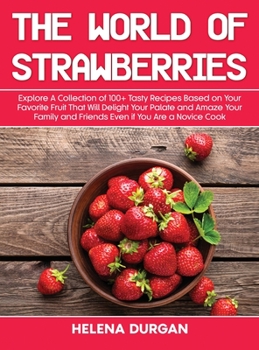 The World of Strawberries: Explore A Collection of 100+ Tasty Recipes Based on Your Favorite Fruit That Will Delight Your Palate and Amaze Your Family and Friends Even if You Are a Novice Cook