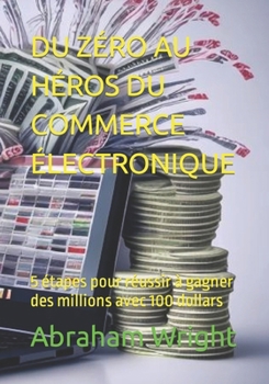 DU ZÉRO AU HÉROS DU COMMERCE ÉLECTRONIQUE: 5 étapes pour réussir à gagner des millions avec 100 dollars (French Edition)