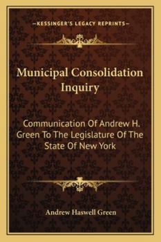 Municipal Consolidation Inquiry: Communication Of Andrew H. Green To The Legislature Of The State Of New York