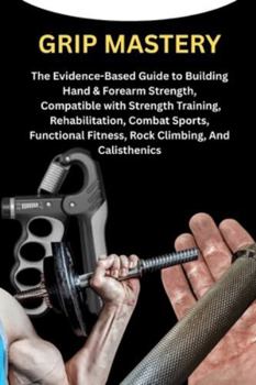 GRIP MASTERY: The Evidence-Based Guide to Building Hand & Forearm Strength, Compatible with Strength Training, Rehabilitation, Combat Sports, Functional Fitness, Rock Climbing, And Calisthenics