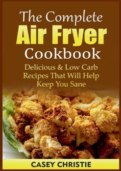 The Complete Air Fryer Cookbook: Delicious & Low Carb Recipes That Will Help Keep You Sane