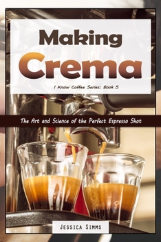 Making Crema: The Art and Science of the Perfect Espresso Shot (Coffee Book 4)
