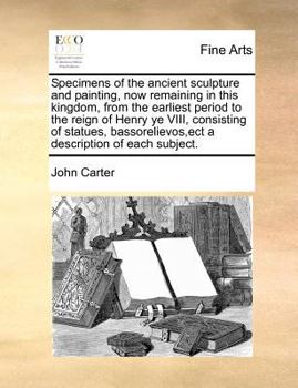 Specimens of the Ancient Sculpture and Painting, now Remaining in This Kingdom, From the Earliest Period to the Reign of Henry ye VIII, Consisting of ... a Description of Each Subject