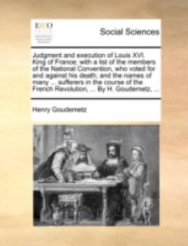 Judgment and Execution of Louis XVI. King of France; With a List of the Members of the National Convention, Who Voted for and Against His Death; And the Names of Many ... Sufferers in the Course of th