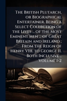 The British Plutarch, or Biographical entertainer. Being a select collection of the lives ... of the most eminent men ... of Great Britain and Ireland ... to George II. both inclusive .. Volume 1-2