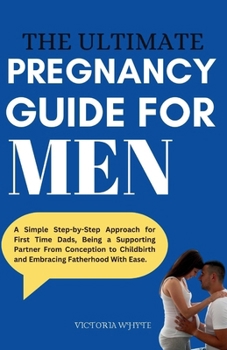 The Ultimate Pregnancy Guide For Men: A Simple Step-by-Step Approach for First Time Dads, Being a Supporting Partner From Conception to Childbirth and Embracing Fatherhood With Ease.