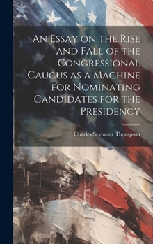 Hardcover An Essay on the Rise and Fall of the Congressional Caucus as a Machine for Nominating Candidates for the Presidency Book