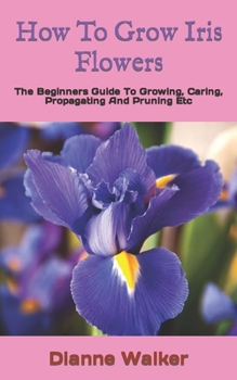 Paperback How To Grow Iris Flowers: The Beginners Guide To Growing, Caring, Propagating And Pruning Etc Book