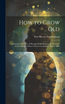 Hardcover How to Grow Old: A Sermon in Memory of Horatio Hollis Hunnewell, Preached in the Arlington Street Church on Sunday, May 1, 1904 Book