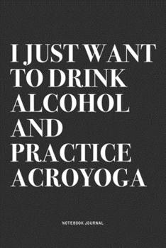 I Just Want To Drink Alcohol And Practice Acroyoga: A 6x9 Inch Notebook Journal Diary With A Bold Text Font Slogan On A Matte Cover and 120 Blank Lined Pages Makes A Great Alternative To A Card