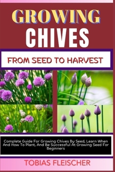 GROWING CHIVES FROM SEED TO HARVEST: Complete Guide For Growing Chives By Seed, Learn When And How To Plant, And Be Successful At Growing Seed For Beginners