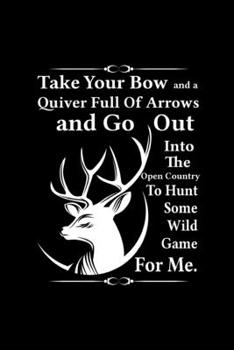 Paperback Take Your Bow And A Quiver Full Of Arrows And Go Out Into The Open Country To Hunt Some Wild Game For Me: Track and evaluate your hunting seasons For Book