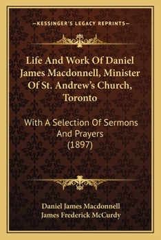 Life And Work Of Daniel James Macdonnell, Minister Of St. Andrew's Church, Toronto: With A Selection Of Sermons And Prayers