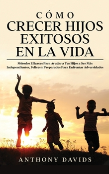 Cómo Crecer Hijos Exitosos en la Vida: Métodos eficaces para ayudar a tus hijos a ser más independientes, felices y preparados para enfrentar adversidades