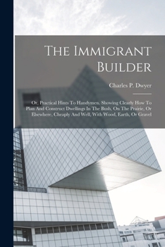 The Immigrant Builder: Or, Practical Hints To Handymen. Showing Clearly How To Plan And Construct Dwellings In The Bush, On The Prairie, Or Elsewhere, Cheaply And Well, With Wood, Earth, Or Gravel
