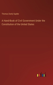 Hardcover A Hand-Book of Civil Government Under the Constitution of the United States Book