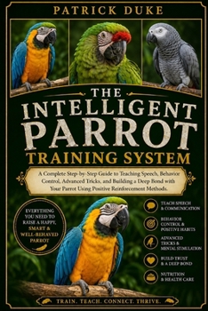 THE INTELLIGENT PARROT TRAINING SYSTEM: A Complete Step-by-Step Guide to Teaching Speech, Behavior Control, Advanced Tricks, and Building a Deep Bond ... Parrot Using Positive Reinforcement Methods.