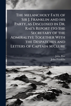 The Melancholy Fate of Sir J. Franklin and his Party, as Disclosed in Dr. Rae's Report (to the Secretary of the Admiralty); Together With the Despatches and Letters of Captain M'Clure