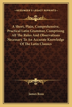 Paperback A Short, Plain, Comprehensive, Practical Latin Grammar, Comprising All The Rules And Observations Necessary To An Accurate Knowledge Of The Latin Clas Book