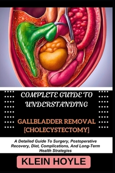 COMPLETE GUIDE TO UNDERSTANDING GALLBLADDER REMOVAL [CHOLECYSTECTOMY]: A Detailed Guide To Surgery, Postoperative Recovery, Diet, Complications, And Long-Term Health Strategies