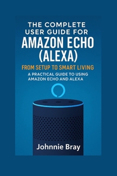 Paperback The Complete User Guide for Amazon Echo (Alexa): From Setup to Smart Living: A Practical Guide to Using Amazon Echo and Alexa Book