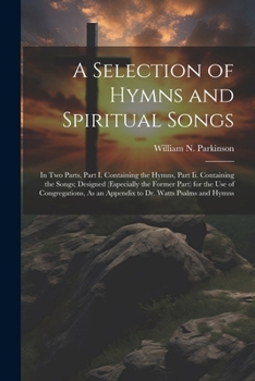 A Selection of Hymns and Spiritual Songs: In Two Parts, Part I. Containing the Hymns, Part Ii. Containing the Songs; Designed (Especially the Former ... As an Appendix to Dr. Watts Psalms and Hymns