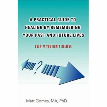 A Practical Guide to Healing by Remembering Your Past and Future Lives: Even If You Don't Believe