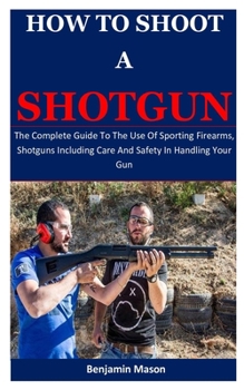 Paperback How To Shoot A Shotgun: The Complete Guide To The Use Of Sporting Firearms, Shotguns Including Care And Safety In Handling Your Gun Book