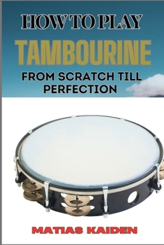 HOW TO PLAY TAMBOURINE FROM SCRATCH TILL PERFECTION: Advanced Techniques, Essential Tips For Perfecting Rhythm, Hand Positions, And Performance Skills