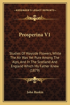 Prosperina V1: Studies Of Wayside Flowers, While The Air Was Yet Pure Among The Alps, And In The Scotland And England Which My Father Knew