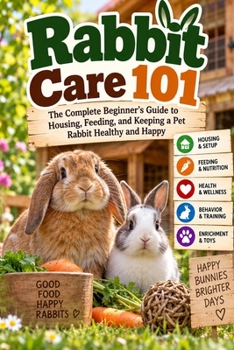 Rabbit Care 101: The Complete Beginner's Guide to Housing, Feeding, and Keeping a Pet Rabbit Healthy and Happy