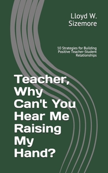 Teacher, Why Can't You Hear Me Raising My Hand?: 10 Strategies for Building Positive Teacher-Student Relationships
