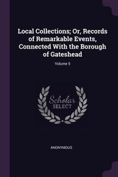 Paperback Local Collections; Or, Records of Remarkable Events, Connected With the Borough of Gateshead; Volume 5 Book
