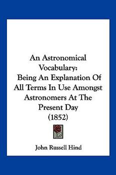 An Astronomical Vocabulary, an Explanation of All Terms in Use Amongst Astronomers at the Present Day