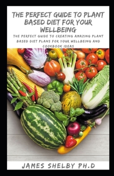 THE PERFECT GUIDE TO PLANT BASED DIET FOR YOUR WELLBEING: The Perfect Guide To Creating Amazing Plant Based Diet Plans For Your Wellbeing And Cookbook Ideas