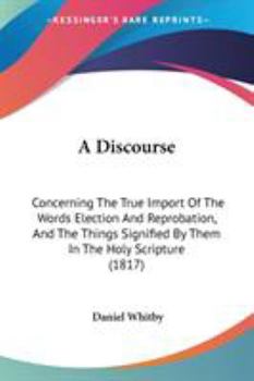 Paperback A Discourse: Concerning The True Import Of The Words Election And Reprobation, And The Things Signified By Them In The Holy Scriptu Book