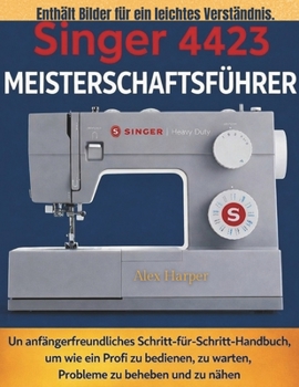 Singer 4423 Meisterschaftsführer: Ein anfängerfreundliches Schritt-für-Schritt-Handbuch, um wie ein Profi zu bedienen, zu warten, Probleme zu beheben und zu nähen (German Edition)