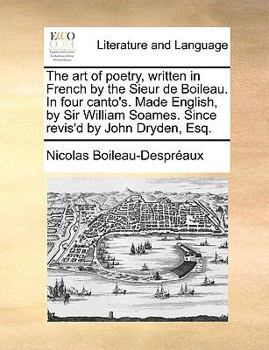 The art of Poetry, Written in French by the Sieur de Boileau. In Four Canto's. Made English, by Sir William Soames. Since Revis'd by John Dryden, Esq