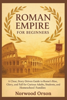 ROMAN EMPIRE FOR BEGINNERS: A Clear, Story-Driven Guide to Rome’s Rise, Glory, and Fall for Curious Adults, Students, and Homeschool Families