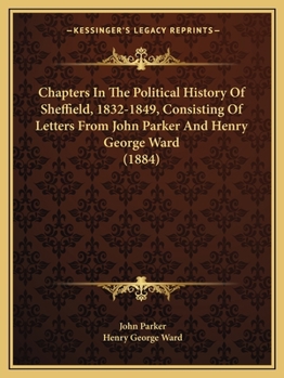 Chapters In The Political History Of Sheffield, 1832-1849, Consisting Of Letters From John Parker And Henry George Ward