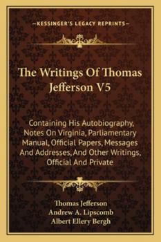 The Writings Of Thomas Jefferson V5: Containing His Autobiography, Notes On Virginia, Parliamentary Manual, Official Papers, Messages And Addresses, And Other Writings, Official And Private
