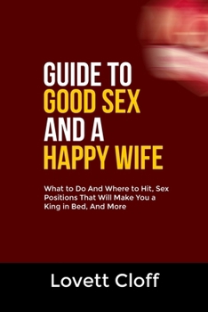 GUIDE TO GOOD SEX AND A HAPPY WIFE: What to Do And Where to Hit, Sex Positions That Will Make You a King in Bed, And More