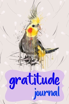 Gratitude Journal: Practice Gratitude and Daily Reflection to Reduce Stress, Improve Mental Health, and Find Peace in the Everyday For Cockatiel Parrot Bird Owners and Lovers