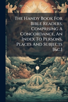 The Handy Book for Bible Readers, Comprising a Concordance, an Index to Persons, Places and Subjects [&C.]