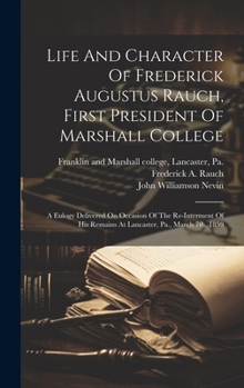Life And Character Of Frederick Augustus Rauch, First President Of Marshall College: A Eulogy Delivered On Occasion Of The Re-interment Of His Remains At Lancaster, Pa., March 7th, 1859