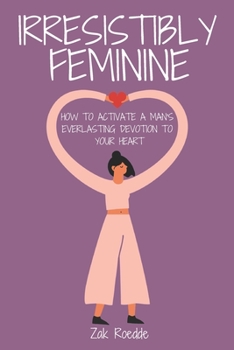 IRRESISTIBLY FEMININE: How To Activate A Man's Everlasting Devotion To Your Heart - A Woman's Love Guide To Successful Dating and Relationships