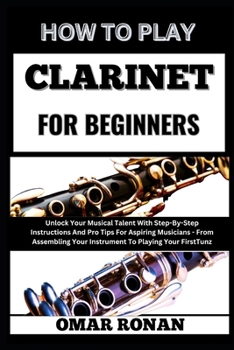 HOW TO PLAY CLARINET FOR BEGINNERS: Unlock Your Musical Talent With Step-By-Step Instructions And Pro Tips For Aspiring Musicians - From Assembling Your Instrument To Playing Your First Tune