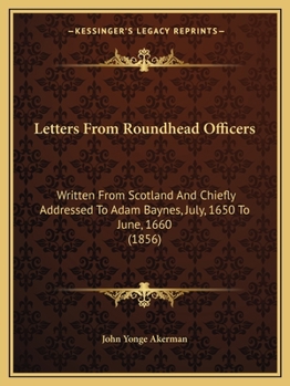 Letters from Roundhead Officers: Written from Scotland and Chiefly Addressed to Adam Baynes, July, 1650 to June, 1660