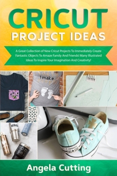 Cricut Project Ideas: A Great Collection of New Cricut Projects To Immediately Create Fantastic Objects To Amaze Family And Friends! Many Illustrated ... To Inspire Your Imagination And Creativity!