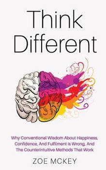Think Different: Why Conventional Wisdom About Happiness, Confidence And Fulfillment Is Wrong And The Counterintuitive Methods That Work